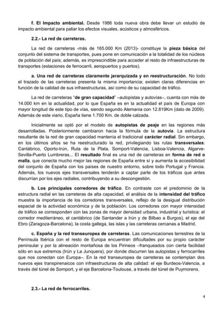 f. El Impacto ambiental. Desde 1986 toda nueva obra debe llevar un estudio de
impacto ambiental para paliar los efectos visuales, acústicos y atmosféricos.
2.2.- La red de carreteras.
La red de carreteras -más de 165.000 Km (2013)- constituye la pieza básica del
conjunto del sistema de transportes, pues pone en comunicación a la totalidad de los núcleos
de población del país; además, es imprescindible para acceder al resto de infraestructuras de
transportes (estaciones de ferrocarril, aeropuertos y puertos).
a. Una red de carreteras claramente jerarquizada y en reestructuración. No todo
el trazado de las carreteras presenta la misma importancia; existen claras diferencias en
función de la calidad de sus infraestructuras, así como de su capacidad de tráfico.
La red de carreteras “de gran capacidad” –autopistas y autovías–, cuenta con más de
14.000 km en la actualidad, por lo que España es en la actualidad el país de Europa con
mayor longitud de este tipo de vías, siendo segundo Alemania con 12.819Km (dato de 2009).
Además de este viario, España tiene 1.700 Km. de doble calzada.
Inicialmente se optó por el modelo de autopistas de peaje en las regiones más
desarrolladas. Posteriormente cambiaron hacia la fórmula de la autovía. La estructura
resultante de la red de gran capacidad mantenía el tradicional carácter radial. Sin embargo,
en los últimos años se ha reestructurado la red, privilegiando las rutas transversales:
Cantábrico, Oporto-Irún, Ruta de la Plata, Somport-Valencia, Lisboa-Valencia, Algarve-
Sevilla-Puerto Lumbreras... El resultado final es una red de carreteras en forma de red o
malla, que conecta mucho mejor las regiones de España entre sí y aumenta la accesibilidad
del conjunto de España con los países de nuestro entorno, sobre todo Portugal y Francia.
Además, los nuevos ejes transversales tenderán a captar parte de los tráficos que antes
discurrían por los ejes radiales, contribuyendo a su descongestión.
b. Los principales corredores de tráfico. En contraste con el predominio de la
estructura radial en las carreteras de alta capacidad, el análisis de la intensidad del tráfico
muestra la importancia de los corredores transversales, reflejo de la desigual distribución
espacial de la actividad económica y de la población. Los corredores con mayor intensidad
de tráfico se corresponden con las zonas de mayor densidad urbana, industrial y turística: el
corredor mediterráneo, el cantábrico (de Santander a Irún y de Bilbao a Burgos), el eje del
Ebro (Zaragoza-Barcelona), la costa gallega, las islas y las carreteras cercanas a Madrid.
c. España y la red transeuropea de carreteras. Las comunicaciones terrestres de la
Península Ibérica con el resto de Europa encuentran dificultades por su propio carácter
peninsular y por la alineación montañosa de los Pirineos –franqueados con cierta facilidad
sólo en sus extremos (Irún y La Junquera), por donde discurren las autopistas y ferrocarriles
que nos conectan con Europa–. En la red transeuropea de carreteras se contemplan dos
nuevos ejes transpirenaicos con infraestructuras de alta calidad: el eje Burdeos-Valencia, a
través del túnel de Somport, y el eje Barcelona-Toulouse, a través del túnel de Puymorens.
2.3.- La red de ferrocarriles.
4
 