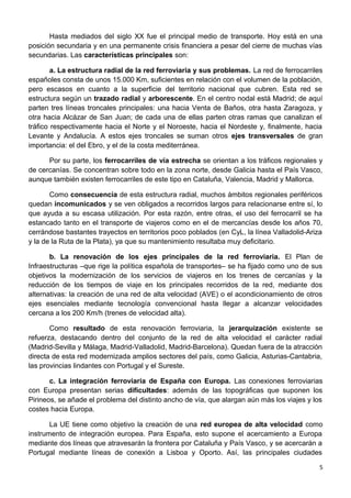Hasta mediados del siglo XX fue el principal medio de transporte. Hoy está en una
posición secundaria y en una permanente crisis financiera a pesar del cierre de muchas vías
secundarias. Las características principales son:
a. La estructura radial de la red ferroviaria y sus problemas. La red de ferrocarriles
españoles consta de unos 15.000 Km, suficientes en relación con el volumen de la población,
pero escasos en cuanto a la superficie del territorio nacional que cubren. Esta red se
estructura según un trazado radial y arborescente. En el centro nodal está Madrid; de aquí
parten tres líneas troncales principales: una hacia Venta de Baños, otra hasta Zaragoza, y
otra hacia Alcázar de San Juan; de cada una de ellas parten otras ramas que canalizan el
tráfico respectivamente hacia el Norte y el Noroeste, hacia el Nordeste y, finalmente, hacia
Levante y Andalucía. A estos ejes troncales se suman otros ejes transversales de gran
importancia: el del Ebro, y el de la costa mediterránea.
Por su parte, los ferrocarriles de vía estrecha se orientan a los tráficos regionales y
de cercanías. Se concentran sobre todo en la zona norte, desde Galicia hasta el País Vasco,
aunque también existen ferrocarriles de este tipo en Cataluña, Valencia, Madrid y Mallorca.
Como consecuencia de esta estructura radial, muchos ámbitos regionales periféricos
quedan incomunicados y se ven obligados a recorridos largos para relacionarse entre sí, lo
que ayuda a su escasa utilización. Por esta razón, entre otras, el uso del ferrocarril se ha
estancado tanto en el transporte de viajeros como en el de mercancías desde los años 70,
cerrándose bastantes trayectos en territorios poco poblados (en CyL, la línea Valladolid-Ariza
y la de la Ruta de la Plata), ya que su mantenimiento resultaba muy deficitario.
b. La renovación de los ejes principales de la red ferroviaria. El Plan de
Infraestructuras –que rige la política española de transportes– se ha fijado como uno de sus
objetivos la modernización de los servicios de viajeros en los trenes de cercanías y la
reducción de los tiempos de viaje en los principales recorridos de la red, mediante dos
alternativas: la creación de una red de alta velocidad (AVE) o el acondicionamiento de otros
ejes esenciales mediante tecnología convencional hasta llegar a alcanzar velocidades
cercana a los 200 Km/h (trenes de velocidad alta).
Como resultado de esta renovación ferroviaria, la jerarquización existente se
refuerza, destacando dentro del conjunto de la red de alta velocidad el carácter radial
(Madrid-Sevilla y Málaga, Madrid-Valladolid, Madrid-Barcelona). Quedan fuera de la atracción
directa de esta red modernizada amplios sectores del país, como Galicia, Asturias-Cantabria,
las provincias lindantes con Portugal y el Sureste.
c. La integración ferroviaria de España con Europa. Las conexiones ferroviarias
con Europa presentan serias dificultades: además de las topográficas que suponen los
Pirineos, se añade el problema del distinto ancho de vía, que alargan aún más los viajes y los
costes hacia Europa.
La UE tiene como objetivo la creación de una red europea de alta velocidad como
instrumento de integración europea. Para España, esto supone el acercamiento a Europa
mediante dos líneas que atravesarán la frontera por Cataluña y País Vasco, y se acercarán a
Portugal mediante líneas de conexión a Lisboa y Oporto. Así, las principales ciudades
5
 