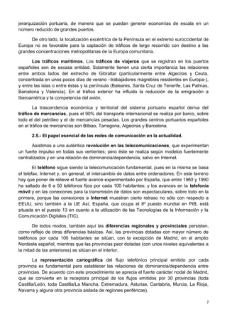 jerarquización portuaria, de manera que se puedan generar economías de escala en un
número reducido de grandes puertos.
De otro lado, la localización excéntrica de la Península en el extremo suroccidental de
Europa no es favorable para la captación de tráficos de largo recorrido con destino a las
grandes concentraciones metropolitanas de la Europa comunitaria.
Los tráficos marítimos. Los tráficos de viajeros que se registran en los puertos
españoles son de escasa entidad. Solamente tienen una cierta importancia las relaciones
entre ambos lados del estrecho de Gibraltar (particularmente entre Algeciras y Ceuta,
concentrada en unos pocos días de verano –trabajadores magrebíes residentes en Europa-),
y entre las islas o entre éstas y la península (Baleares, Santa Cruz de Tenerife, Las Palmas,
Barcelona y Valencia). En el tráfico exterior ha influido la reducción de la emigración a
Iberoamérica y la competencia del avión.
La trascendencia económica y territorial del sistema portuario español deriva del
tráfico de mercancías, pues el 90% del transporte internacional se realiza por barco, sobre
todo el del petróleo y el de mercancías pesadas. Los grandes centros portuarios españoles
en el tráfico de mercancías son Bilbao, Tarragona, Algeciras y Barcelona.
2.5.- El papel esencial de las redes de comunicación en la actualidad.
Asistimos a una auténtica revolución en las telecomunicaciones, que experimentan
un fuerte impulso en todas sus vertientes; pero éste se realiza según modelos fuertemente
centralizados y en una relación de dominancia/dependencia, salvo en Internet.
El teléfono sigue siendo la telecomunicación fundamental, pues en la misma se basa
el telefax, Internet y, en general, el intercambio de datos entre ordenadores. En este terreno
hay que poner de relieve el fuerte avance experimentado por España, que entre 1960 y 1990
ha saltado de 6 a 50 teléfonos fijos por cada 100 habitantes; y los avances en la telefonía
móvil y en las conexiones para la transmisión de datos son espectaculares, sobre todo en la
primera, porque las conexiones a Internet muestran cierto retraso no sólo con respecto a
EEUU, sino también a la UE Así, España, que ocupa el 8º puesto mundial en PIB, está
situada en el puesto 13 en cuanto a la utilización de las Tecnologías de la Información y la
Comunicación Digitales (TIC).
De todos modos, también aquí las diferencias regionales y provinciales persisten,
como reflejo de otras diferencias básicas. Así, las provincias dotadas con mayor número de
teléfonos por cada 100 habitantes se sitúan, con la excepción de Madrid, en el amplio
Nordeste español, mientras que las provincias peor dotadas (con unos niveles equivalentes a
la mitad de las anteriores) se sitúan en el interior.
La representación cartográfica del flujo telefónico principal emitido por cada
provincia es fundamental para establecer las relaciones de dominancia/dependencia entre
provincias. De acuerdo con este procedimiento se aprecia el fuerte carácter nodal de Madrid,
que se convierte en la receptora principal de los flujos emitidos por 30 provincias (toda
Castilla/León, toda Castilla/La Mancha, Extremadura, Asturias, Cantabria, Murcia, La Rioja,
Navarra y alguna otra provincia aislada de regiones periféricas).
7
 