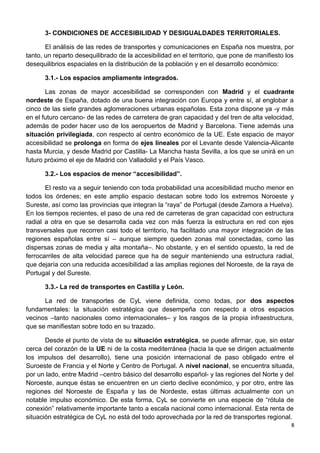 3- CONDICIONES DE ACCESIBILIDAD Y DESIGUALDADES TERRITORIALES.
El análisis de las redes de transportes y comunicaciones en España nos muestra, por
tanto, un reparto desequilibrado de la accesibilidad en el territorio, que pone de manifiesto los
desequilibrios espaciales en la distribución de la población y en el desarrollo económico:
3.1.- Los espacios ampliamente integrados.
Las zonas de mayor accesibilidad se corresponden con Madrid y el cuadrante
nordeste de España, dotado de una buena integración con Europa y entre sí, al englobar a
cinco de las siete grandes aglomeraciones urbanas españolas. Esta zona dispone ya -y más
en el futuro cercano- de las redes de carretera de gran capacidad y del tren de alta velocidad,
además de poder hacer uso de los aeropuertos de Madrid y Barcelona. Tiene además una
situación privilegiada, con respecto al centro económico de la UE. Este espacio de mayor
accesibilidad se prolonga en forma de ejes lineales por el Levante desde Valencia-Alicante
hasta Murcia, y desde Madrid por Castilla- La Mancha hasta Sevilla, a los que se unirá en un
futuro próximo el eje de Madrid con Valladolid y el País Vasco.
3.2.- Los espacios de menor “accesibilidad”.
El resto va a seguir teniendo con toda probabilidad una accesibilidad mucho menor en
todos los órdenes; en este amplio espacio destacan sobre todo los extremos Noroeste y
Sureste, así como las provincias que integran la “raya” de Portugal (desde Zamora a Huelva).
En los tiempos recientes, el paso de una red de carreteras de gran capacidad con estructura
radial a otra en que se desarrolla cada vez con más fuerza la estructura en red con ejes
transversales que recorren casi todo el territorio, ha facilitado una mayor integración de las
regiones españolas entre sí – aunque siempre queden zonas mal conectadas, como las
dispersas zonas de media y alta montaña–. No obstante, y en el sentido opuesto, la red de
ferrocarriles de alta velocidad parece que ha de seguir manteniendo una estructura radial,
que dejaría con una reducida accesibilidad a las amplias regiones del Noroeste, de la raya de
Portugal y del Sureste.
3.3.- La red de transportes en Castilla y León.
La red de transportes de CyL viene definida, como todas, por dos aspectos
fundamentales: la situación estratégica que desempeña con respecto a otros espacios
vecinos –tanto nacionales como internacionales– y los rasgos de la propia infraestructura,
que se manifiestan sobre todo en su trazado.
Desde el punto de vista de su situación estratégica, se puede afirmar, que, sin estar
cerca del corazón de la UE ni de la costa mediterránea (hacia la que se dirigen actualmente
los impulsos del desarrollo), tiene una posición internacional de paso obligado entre el
Suroeste de Francia y el Norte y Centro de Portugal. A nivel nacional, se encuentra situada,
por un lado, entre Madrid –centro básico del desarrollo español- y las regiones del Norte y del
Noroeste, aunque éstas se encuentren en un cierto declive económico, y por otro, entre las
regiones del Noroeste de España y las de Nordeste, estas últimas actualmente con un
notable impulso económico. De esta forma, CyL se convierte en una especie de “rótula de
conexión” relativamente importante tanto a escala nacional como internacional. Esta renta de
situación estratégica de CyL no está del todo aprovechada por la red de transportes regional.
8
 