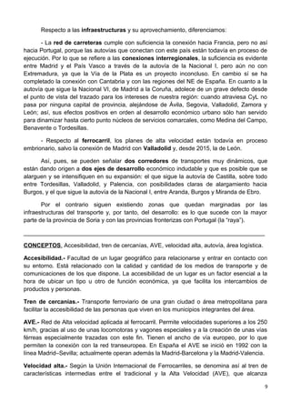 Respecto a las infraestructuras y su aprovechamiento, diferenciamos:
- La red de carreteras cumple con suficiencia la conexión hacia Francia, pero no así
hacia Portugal, porque las autovías que conectan con este país están todavía en proceso de
ejecución. Por lo que se refiere a las conexiones interregionales, la suficiencia es evidente
entre Madrid y el País Vasco a través de la autovía de la Nacional I, pero aún no con
Extremadura, ya que la Vía de la Plata es un proyecto inconcluso. En cambio sí se ha
completado la conexión con Cantabria y con las regiones del NE de España. En cuanto a la
autovía que sigue la Nacional VI, de Madrid a la Coruña, adolece de un grave defecto desde
el punto de vista del trazado para los intereses de nuestra región: cuando atraviesa CyL no
pasa por ninguna capital de provincia, alejándose de Ávila, Segovia, Valladolid, Zamora y
León; así, sus efectos positivos en orden al desarrollo económico urbano sólo han servido
para dinamizar hasta cierto punto núcleos de servicios comarcales, como Medina del Campo,
Benavente o Tordesillas.
- Respecto al ferrocarril, los planes de alta velocidad están todavía en proceso
embrionario, salvo la conexión de Madrid con Valladolid y, desde 2015, la de León.
Así, pues, se pueden señalar dos corredores de transportes muy dinámicos, que
están dando origen a dos ejes de desarrollo económico indudable y que es posible que se
alarguen y se intensifiquen en su expansión: el que sigue la autovía de Castilla, sobre todo
entre Tordesillas, Valladolid, y Palencia, con posibilidades claras de alargamiento hacia
Burgos, y el que sigue la autovía de la Nacional I, entre Aranda, Burgos y Miranda de Ebro.
Por el contrario siguen existiendo zonas que quedan marginadas por las
infraestructuras del transporte y, por tanto, del desarrollo: es lo que sucede con la mayor
parte de la provincia de Soria y con las provincias fronterizas con Portugal (la “raya”).
__________________________________________________________________________
CONCEPTOS. Accesibilidad, tren de cercanías, AVE, velocidad alta, autovía, área logística.
Accesibilidad.- Facultad de un lugar geográfico para relacionarse y entrar en contacto con
su entorno. Está relacionado con la calidad y cantidad de los medios de transporte y de
comunicaciones de los que dispone. La accesibilidad de un lugar es un factor esencial a la
hora de ubicar un tipo u otro de función económica, ya que facilita los intercambios de
productos y personas.
Tren de cercanías.- Transporte ferroviario de una gran ciudad o área metropolitana para
facilitar la accesibilidad de las personas que viven en los municipios integrantes del área.
AVE.- Red de Alta velocidad aplicada al ferrocarril. Permite velocidades superiores a los 250
km/h, gracias al uso de unas locomotoras y vagones especiales y a la creación de unas vías
férreas especialmente trazadas con este fin. Tienen el ancho de vía europeo, por lo que
permiten la conexión con la red transeuropea. En España el AVE se inició en 1992 con la
línea Madrid–Sevilla; actualmente operan además la Madrid-Barcelona y la Madrid-Valencia.
Velocidad alta.- Según la Unión Internacional de Ferrocarriles, se denomina así al tren de
características intermedias entre el tradicional y la Alta Velocidad (AVE), que alcanza
9
 
