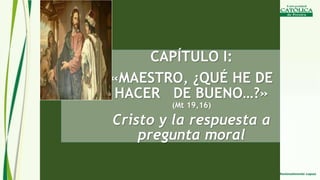 CAPÍTULO I:
«MAESTRO, ¿QUÉ HE DE
HACER DE BUENO…?»
(Mt 19,16)
Cristo y la respuesta a
pregunta moral
 