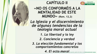CAPÍTULO II
«NO OS CONFORMÉIS A LA
MENTALIDAD DE ESTE
MUNDO» (Rom. 12,2)
La Iglesia y el discernimiento
de algunas tendencias de la
teología moral actual
1. La libertad y la ley
2. Conciencia y verdad
3. La elección fundamental y los
comportamientos concretos
4. El acto moral
 