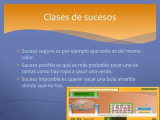  Suceso seguro es por ejemplo que todo es del mismo
color.
 Suceso posible es qué es más probable sacar una de
tantas como hay rojas a sacar una verde.
 Suceso imposible es querer sacar una bola amarilla
siendo que no hay.
Clases de sucesos
 