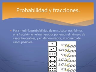  Para medir la probabilidad de un suceso, escribimos
una fracción: en el numerador ponemos el número de
casos favorables, y en denominador, el número de
casos posibles.
Probabilidad y fracciones.
 