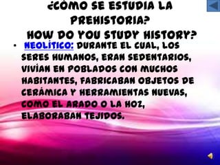 ¿Cómo se estudia la
        Prehistoria?
  How do you study history?
• Neolítico: durante el cual, los
  seres humanos, eran sedentarios,
  vivían en poblados con muchos
  habitantes, fabricaban objetos de
  cerámica y herramientas nuevas,
  como el arado o la hoz,
  elaboraban tejidos.
 