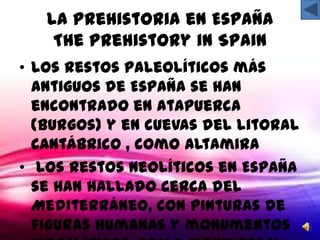 La Prehistoria en España
    The Prehistory in Spain
• Los restos paleolíticos más
  antiguos de España se han
  encontrado en Atapuerca
  (Burgos) y en cuevas del litoral
  cantábrico , como Altamira
• Los restos neolíticos en España
  se han hallado cerca del
  Mediterráneo, con pinturas de
  figuras humanas y monumentos
 