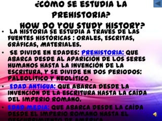 ¿Cómo se estudia la
           Prehistoria?
     How do you study history?
• La historia se estudia a través de las
  fuentes históricas : Orales, Escritas,
  Gráficas, Materiales.
• Se divide en edades: Prehistoria: que
  abarca desde al aparición de los seres
  humanos hasta la invención de la
  escritura, y se divide en dos periodos:
  Paleolítico y neolítico .
• Edad antigua: que abarca desde la
  invención de la escritura hasta la caída
  del imperio romano.
• Edad media: que abarca desde la caída
  desde el imperio romano hasta el
 