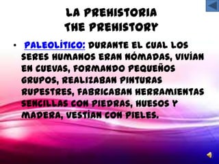 La Prehistoria
         The Prehistory
• Paleolítico: durante el cual los
  seres humanos eran nómadas, vivían
  en cuevas, formando pequeños
  grupos, realizaban pinturas
  rupestres, fabricaban herramientas
  sencillas con piedras, huesos y
  madera, vestían con pieles.
 