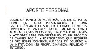 APORTE PERSONAL
DESDE UN PUNTO DE VISTA MÁS GLOBAL EL PEI ES
COMO LA CARTA PRESENTACIÓN DE UNA
INSTITUCIÓN ANTE LA SOCIEDAD, COMO DEFINE SUS
PRINCIPIOS Y VALORES TANTO MORALES COMO
ACADÉMICO, SUS METAS Y OBJETIVOS Y LOS RECURSOS
Y ACCIONES PARA CONCRETARLOS, ES UN PROCESO
DE CAMBIO SOCIAL Y PARTICIPATIVO QUE REQUIERE
DE DECISIONES CONTEXTUALIZADAS DE ACUERDO A
LA INSTITUCIÓN (SU PROPIA DINÁMICA, REALIDAD Y
ENTORNO).
 