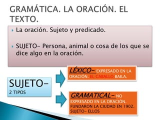  La oración. Sujeto y predicado.
 SUJETO- Persona, animal o cosa de los que se
dice algo en la oración.
SUJETO-
2 TIPOS
LÉXICO- EXPRESADO EN LA
ORACIÓN. EL CABALLO BAILA.
GRAMATICAL- NO
EXPRESADO EN LA ORACIÓN.
FUNDARON LA CIUDAD EN 1902.
SUJETO- ELLOS
 