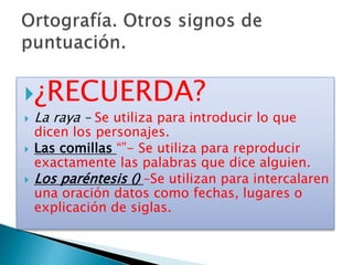 ¿RECUERDA?
 La raya – Se utiliza para introducir lo que
dicen los personajes.
 Las comillas “”- Se utiliza para reproducir
exactamente las palabras que dice alguien.
 Los paréntesis () –Se utilizan para intercalaren
una oración datos como fechas, lugares o
explicación de siglas.
 