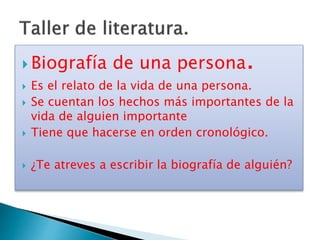  Biografía de una persona.
 Es el relato de la vida de una persona.
 Se cuentan los hechos más importantes de la
vida de alguien importante
 Tiene que hacerse en orden cronológico.
 ¿Te atreves a escribir la biografía de alguién?
 
