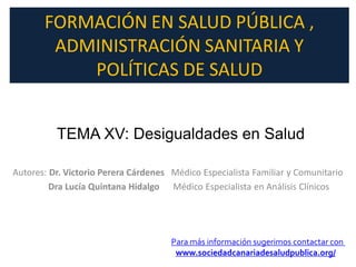 FORMACIÓN EN SALUD PÚBLICA ,
        ADMINISTRACIÓN SANITARIA Y
           POLÍTICAS DE SALUD


          TEMA XV: Desigualdades en Salud

Autores: Dr. Victorio Perera Cárdenes Médico Especialista Familiar y Comunitario
         Dra Lucía Quintana Hidalgo Médico Especialista en Análisis Clínicos




                                      Para más información sugerimos contactar con
                                       www.sociedadcanariadesaludpublica.org/
 