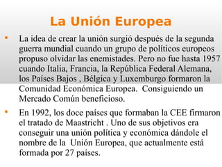 La Unión Europea

    La idea de crear la unión surgió después de la segunda
    guerra mundial cuando un grupo de políticos europeos
    propuso olvidar las enemistades. Pero no fue hasta 1957
    cuando Italia, Francia, la República Federal Alemana,
    los Países Bajos , Bélgica y Luxemburgo formaron la
    Comunidad Económica Europea. Consiguiendo un
    Mercado Común beneficioso.

    En 1992, los doce países que formaban la CEE firmaron
    el tratado de Maastricht . Uno de sus objetivos era
    conseguir una unión política y económica dándole el
    nombre de la Unión Europea, que actualmente está
    formada por 27 países.
 