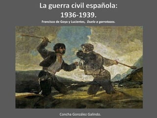 La guerra civil española:
      1936-1939.
Francisco de Goya y Lucientes, Duelo a garrotazos.




            Concha González Galindo.
 