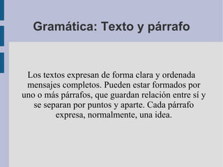 Gramática: Texto y párrafo
Los textos expresan de forma clara y ordenada
mensajes completos. Pueden estar formados por
uno o más párrafos, que guardan relación entre sí y
se separan por puntos y aparte. Cada párrafo
expresa, normalmente, una idea.
 