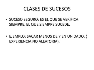 CLASES DE SUCESOS
• SUCESO SEGURO: ES EL QUE SE VERIFICA
  SIEMPRE. EL QUE SIEMPRE SUCEDE.

• EJEMPLO: SACAR MENOS DE 7 EN UN DADO. (
  EXPERIENCIA NO ALEATORIA).
 