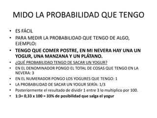 MIDO LA PROBABILIDAD QUE TENGO
• ES FÁCIL
• PARA MEDIR LA PROBABILIDAD QUE TENGO DE ALGO,
  EJEMPLO:
• TENGO QUE COMER POSTRE, EN MI NEVERA HAY UNA UN
  YOGUR, UNA MANZANA Y UN PLÁTANO.
• ¿QUÉ PROBABILIDAD TENGO DE SACAR UN YOGUR?
• EN EL DENOMINADOR PONGO EL TOTAL DE COSAS QUE TENGO EN LA
  NEVERA: 3
• EN EL NUMERADOR PONGO LOS YOGURES QUE TENGO: 1
• LA PROBABILIDAD DE SACAR UN YOGUR SERÍA: 1/3
• Posteriormente el resultado de dividir 1 entre 3 lo multiplico por 100.
• 1:3= 0,33 x 100 = 33% de posibilidad que salga el yogur
 