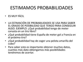 ESTIMAMOS PROBABILIDADES
• ES MUY FÁCIL

• LA ESTIMACIÓN DE PROBABILIDADES SE USA PARA SABER
  EL GRADO DE POSIBILIDAD QUE TENGO PARA CONSEGUIR
  ALGO. EJEMPLO: ¿Qué probabilidad tengo de meter
  canasta en un tiro libre?
• ¿Qué probabilidad tiene España de meter gol a Francia en
  el próximo tiro?
• ¿Qué probabilidad hay de coger una pelota amarilla del
  cubo?
• Para saber esto es importante obtener muchos datos,
  cuantos más dato obtengamos más posibilidades
  tendremos de acertar.
 