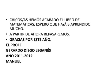 • CHICOS/AS HEMOS ACABADO EL LIBRO DE
  MATEMÁTICAS, ESPERO QUE HAYÁIS APRENDIDO
  MUCHO.
• A PARTIR DE AHORA REPASAREMOS.
• GRACIAS POR ESTE AÑO.
EL PROFE.
GERARDO DIEGO LEGANÉS
AÑO 2011-2012
MANUEL
 