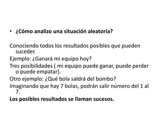 • ¿Cómo analizo una situación aleatoria?

Conociendo todos los resultados posibles que pueden
   suceder.
Ejemplo: ¿Ganará mi equipo hoy?
Tres posibilidades ( mi equipo puede ganar, puede perder
   o puede empatar).
Otro ejemplo: ¿Qué bola saldrá del bombo?
Imaginando que hay 7 bolas, podrán salir número del 1 al
   7.
Los posibles resultados se llaman sucesos.
 