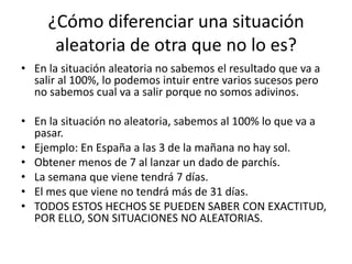 ¿Cómo diferenciar una situación
      aleatoria de otra que no lo es?
• En la situación aleatoria no sabemos el resultado que va a
  salir al 100%, lo podemos intuir entre varios sucesos pero
  no sabemos cual va a salir porque no somos adivinos.

• En la situación no aleatoria, sabemos al 100% lo que va a
  pasar.
• Ejemplo: En España a las 3 de la mañana no hay sol.
• Obtener menos de 7 al lanzar un dado de parchís.
• La semana que viene tendrá 7 días.
• El mes que viene no tendrá más de 31 días.
• TODOS ESTOS HECHOS SE PUEDEN SABER CON EXACTITUD,
  POR ELLO, SON SITUACIONES NO ALEATORIAS.
 