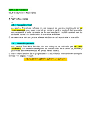 Normas de valoración
NV.9ª Instrumentos financieros
   …
3. Pasivos financieros
   …
   3.1.1. Valoración inicial
   Los pasivos financieros incluidos en esta categoría se valorarán inicialmente por su
   valor razonable, que, salvo evidencia en contrario, será el precio de la transacción,
   que equivaldrá al valor razonable de la contraprestación recibida ajustado por los
   costes de transacción que les sean directamente atribuibles.
El valor razonable será, en general, el valor nominal menos los gastos de la operación.


   3.1.2. Valoración posterior
   Los pasivos financieros incluidos en esta categoría se valorarán por su coste
   amortizado. Los intereses devengados se contabilizarán en la cuenta de pérdidas y
   ganancias, aplicando el método del tipo de interés efectivo.
El tipo de interés efectivo es el que procede de la equivalencia financiera entre el importe
recibido y los pagos a realizar:
                      C0 = a1(1+i)-1+ a2(1+i)-2+ a3(1+i)-3+…+ an(1+i)-n
 