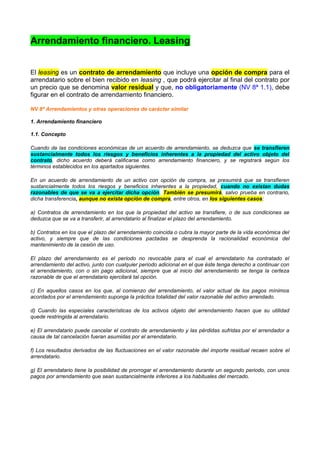 Arrendamiento financiero. Leasing


El leasing es un contrato de arrendamiento que incluye una opción de compra para el
arrendatario sobre el bien recibido en leasing , que podrá ejercitar al final del contrato por
un precio que se denomina valor residual y que, no obligatoriamente (NV 8ª 1.1), debe
figurar en el contrato de arrendamiento financiero.

NV 8ª Arrendamientos y otras operaciones de carácter similar

1. Arrendamiento financiero

1.1. Concepto

Cuando de las condiciones económicas de un acuerdo de arrendamiento, se deduzca que se transfieren
sustancialmente todos los riesgos y beneficios inherentes a la propiedad del activo objeto del
contrato, dicho acuerdo deberá calificarse como arrendamiento financiero, y se registrará según los
términos establecidos en los apartados siguientes.

En un acuerdo de arrendamiento de un activo con opción de compra, se presumirá que se transfieren
sustancialmente todos los riesgos y beneficios inherentes a la propiedad, cuando no existan dudas
razonables de que se va a ejercitar dicha opción. También se presumirá, salvo prueba en contrario,
dicha transferencia, aunque no exista opción de compra, entre otros, en los siguientes casos:

a) Contratos de arrendamiento en los que la propiedad del activo se transfiere, o de sus condiciones se
deduzca que se va a transferir, al arrendatario al finalizar el plazo del arrendamiento.

b) Contratos en los que el plazo del arrendamiento coincida o cubra la mayor parte de la vida económica del
activo, y siempre que de las condiciones pactadas se desprenda la racionalidad económica del
mantenimiento de la cesión de uso.

El plazo del arrendamiento es el periodo no revocable para el cual el arrendatario ha contratado el
arrendamiento del activo, junto con cualquier periodo adicional en el que éste tenga derecho a continuar con
el arrendamiento, con o sin pago adicional, siempre que al inicio del arrendamiento se tenga la certeza
razonable de que el arrendatario ejercitará tal opción.

c) En aquellos casos en los que, al comienzo del arrendamiento, el valor actual de los pagos mínimos
acordados por el arrendamiento suponga la práctica totalidad del valor razonable del activo arrendado.

d) Cuando las especiales características de los activos objeto del arrendamiento hacen que su utilidad
quede restringida al arrendatario.

e) El arrendatario puede cancelar el contrato de arrendamiento y las pérdidas sufridas por el arrendador a
causa de tal cancelación fueran asumidas por el arrendatario.

f) Los resultados derivados de las fluctuaciones en el valor razonable del importe residual recaen sobre el
arrendatario.

g) El arrendatario tiene la posibilidad de prorrogar el arrendamiento durante un segundo periodo, con unos
pagos por arrendamiento que sean sustancialmente inferiores a los habituales del mercado.
 