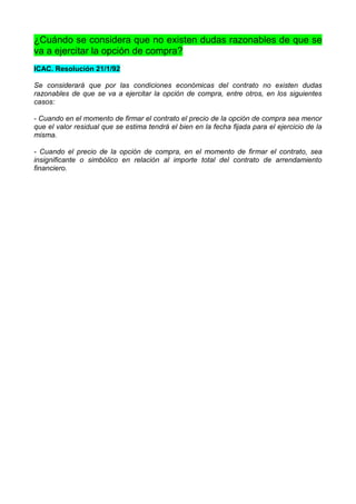 ¿Cuándo se considera que no existen dudas razonables de que se
va a ejercitar la opción de compra?
ICAC. Resolución 21/1/92

Se considerará que por las condiciones económicas del contrato no existen dudas
razonables de que se va a ejercitar la opción de compra, entre otros, en los siguientes
casos:

- Cuando en el momento de firmar el contrato el precio de la opción de compra sea menor
que el valor residual que se estima tendrá el bien en la fecha fijada para el ejercicio de la
misma.

- Cuando el precio de la opción de compra, en el momento de firmar el contrato, sea
insignificante o simbólico en relación al importe total del contrato de arrendamiento
financiero.
 