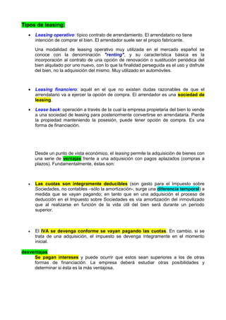 Tipos de leasing:
     Leasing operativo: típico contrato de arrendamiento. El arrendatario no tiene
      intención de comprar el bien. El arrendador suele ser el propio fabricante.

      Una modalidad de leasing operativo muy utilizada en el mercado español se
      conoce con la denominación "renting", y su característica básica es la
      incorporación al contrato de una opción de renovación o sustitución periódica del
      bien alquilado por uno nuevo, con lo que la finalidad perseguida es el uso y disfrute
      del bien, no la adquisición del mismo. Muy utilizado en automóviles.



     Leasing financiero: aquél en el que no existen dudas razonables de que el
      arrendatario va a ejercer la opción de compra. El arrendador es una sociedad de
      leasing.

     Lease back: operación a través de la cual la empresa propietaria del bien lo vende
      a una sociedad de leasing para posteriormente convertirse en arrendataria. Pierde
      la propiedad manteniendo la posesión, puede tener opción de compra. Es una
      forma de financiación.




      Desde un punto de vista económico, el leasing permite la adquisición de bienes con
      una serie de ventajas frente a una adquisición con pagos aplazados (compras a
      plazos). Fundamentalmente, éstas son:



     Las cuotas son íntegramente deducibles (son gasto para el Impuesto sobre
      Sociedades, no contables –sólo la amortización-, surge una diferencia temporal) a
      medida que se vayan pagando; en tanto que en una adquisición el proceso de
      deducción en el Impuesto sobre Sociedades es vía amortización del inmovilizado
      que al realizarse en función de la vida útil del bien será durante un período
      superior.



     El IVA se devenga conforme se vayan pagando las cuotas. En cambio, si se
      trata de una adquisición, el impuesto se devenga íntegramente en el momento
      inicial.

desventajas
     Se pagan intereses y puede ocurrir que estos sean superiores a los de otras
     formas de financiación. La empresa deberá estudiar otras posibilidades y
     determinar si ésta es la más ventajosa.
 