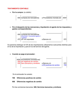 TRATAMIENTO CONTABLE

      Por la compra: (a crédito)

                   ________________                         _________________
              600 Compras de mercaderías              a Proveedores moneda ext 4004
                   ________________                         _________________



      Por el despacho de las mercancías y liquidación al agente de los impuestos y
       gastos correspondientes:

                   ________________                        _________________
              600 Compras de mercaderías
                   (Aranceles + honorarios agente +
                   + gastos)
              472 HP IVA soportado                    a Bancos c/c                572
                   ________________                        _________________

Si queremos distinguir el IVA de las importaciones utilizaríamos subcuentas distintas para
el iva de la importación y para el iva del servicio del agente.



      Cuando se paga al proveedor:

                    ________________                       _________________
             4004 Proveedores (moneda ext)
              668 Dif negativas de cambio
              626 Serv bancarios y similares          a Bancos c/c                572
                                                      a Dif positivas de cambio   768
                     ________________                        _________________



       Si el contravalor ha variado:

       768   Diferencias positivas de cambio

       668   Diferencias negativas de cambio


       Por las comisiones bancarias: 626. Servicios bancarios y similares
 