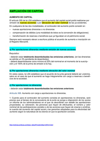 AMPLIACIÓN DE CAPITAL

AUMENTO DE CAPITAL
El artículo 295 de la LSA establece que el aumento del capital social podrá realizarse por
emisión de nuevas acciones o por elevación del valor nominal de las ya existentes.
En cualquiera de las dos modalidades, el contravalor del aumento podrá consistir en:
-   nuevas aportaciones dinerarias o no dinerarias
-   compensación de débitos (una modalidad de éstos es la conversión de obligaciones)
-   transformación de reservas o beneficios que ya figuraban en el patrimonio social.
Siempre será necesario elevar a escritura pública el acuerdo de aumento e inscripción en
el Registro Mercantil.


a) Por aportaciones dinerarias mediante emisión de nuevas acciones
Requisitos:
- deberán estar totalmente desembolsadas las emisiones anteriores. (en las dinerarias
se admite un 3% pendiente de desembolso)
- deberá desembolsarse como mínimo el 25% del nominal en el momento de la suscrip-
ción y el 100% de la prima de emisión si la hay.


b) Por aportaciones dinerarias mediante elevación del valor nominal
En estos casos, la LSA establece que el acuerdo de la junta general deberá ser unánime,
salvo en el caso de que el aumento se haga íntegramente con cargo a reservas o benefi-
cios de la sociedad.


c) Por aportaciones no dinerarias
- deberán estar totalmente desembolsadas las emisiones anteriores

Artículo 300. Aumento con cargo a aportaciones no dinerarias.

1. Cuando para el contravalor del aumento consista en aportaciones no dinerarias, será
preciso que al tiempo de la convocatoria de la junta se ponga a disposición de los socios
un informe de los administradores en el que se describirán con detalle las aportaciones
proyectadas, su valoración, las personas que hayan de efectuarlas, el número y valor
nominal de las participaciones sociales o de las acciones que hayan de crearse o emitirse,
la cuantía del aumento del capital social y las garantías adoptadas para la efectividad del
aumento según la naturaleza de los bienes en que la aportación consista.




http://noticias.juridicas.com/base_datos/Privado/rdleg1-2010.t1.html
 