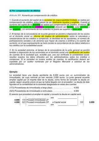 d) Por compensación de débitos

Artículo 301. Aumento por compensación de créditos.

1. Cuando el aumento del capital de la sociedad de responsabilidad limitada se realice por
compensación de créditos, éstos habrán de ser totalmente líquidos y exigibles. Cuando el
aumento del capital de la anónima se realice por compensación de créditos, al menos, un
veinticinco por ciento de los créditos a compensar deberán ser líquidos, estar vencidos y
ser exigibles, y el vencimiento de los restantes no podrá ser superior a cinco años.

2. Al tiempo de la convocatoria de la junta general se pondrá a disposición de los socios
en el domicilio social un informe del órgano de administración sobre la naturaleza y
características de los créditos a compensar, la identidad de los aportantes, el número de
participaciones sociales o de acciones que hayan de crearse o emitirse y la cuantía del
aumento, en el que expresamente se hará constar la concordancia de los datos relativos a
los créditos con la contabilidad social.

3. En la sociedad anónima, al tiempo de la convocatoria de la junta general se pondrá
también a disposición de los accionistas en el domicilio social una certificación del auditor
de cuentas de la sociedad que, acredite que, una vez verificada la contabilidad social,
resultan exactos los datos ofrecidos por los administradores sobre los créditos a
compensar. Si la sociedad no tuviere auditor de cuentas, la certificación deberá ser
expedida por un auditor nombrado por el Registro Mercantil a solicitud de los
administradores.


Ejemplo:
La sociedad tiene una deuda pendiente de 8.000 euros con un suministrador de
inmovilizado, de cuyo nominal ya han vencido 2.000 euros. La junta general acuerda
ampliar capital por el importe total de la deuda, como forma de convertir la deuda en
capital, según acuerdo previo al que se había llegado con el proveedor. La deuda de éste
figuraba en la contabilidad de la sociedad desglosada en estas dos cuentas:
(173) Proveedores de inmovilizado a largo plazo. . . . . . . . . . . . . . . . . . . 4.000
(523) Proveedores de inmovilizado a corto plazo. . . . . . . . . .. . . . . . . . . 4.000
El asiento que procederá al ampliar el capital y convertir la deuda en capital será:
                      ________________      xxx     _________________
      4.000     173 Proveed inmovilizado LP
      4.000     523 Proveed inmovilizado CP   a Capital social                               100   8.000
                      ________________      xxx     _________________
 