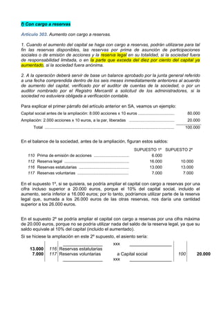 f) Con cargo a reservas

Artículo 303. Aumento con cargo a reservas.

1. Cuando el aumento del capital se haga con cargo a reservas, podrán utilizarse para tal
fin las reservas disponibles, las reservas por prima de asunción de participaciones
sociales o de emisión de acciones y la reserva legal en su totalidad, si la sociedad fuera
de responsabilidad limitada, o en la parte que exceda del diez por ciento del capital ya
aumentado, si la sociedad fuera anónima.

2. A la operación deberá servir de base un balance aprobado por la junta general referido
a una fecha comprendida dentro de los seis meses inmediatamente anteriores al acuerdo
de aumento del capital, verificado por el auditor de cuentas de la sociedad, o por un
auditor nombrado por el Registro Mercantil a solicitud de los administradores, si la
sociedad no estuviera obligada a verificación contable.

Para explicar el primer párrafo del artículo anterior en SA, veamos un ejemplo:
Capital social antes de la ampliación: 8.000 acciones x 10 euros ................................                                        80.000
Ampliación: 2.000 acciones x 10 euros, a la par, liberadas ........................................                                      20.000
        Total ..................................................................................................................     100.000


En el balance de la sociedad, antes de la ampliación, figuran estos saldos:
                                                                                             SUPUESTO 1º SUPUESTO 2º
    110    Prima de emisión de acciones ...............................                             6.000
    112    Reserva legal .........................................................                 16.000      10.000
    116    Reservas estatutarias ............................................                      13.000      13.000
    117    Reservas voluntarias .............................................                       7.000       7.000

En el supuesto 1º, si se quisiera, se podría ampliar el capital con cargo a reservas por una
cifra incluso superior a 20.000 euros, porque el 10% del capital social, incluido el
aumento, sería inferior a 16.000 euros; por lo tanto, podríamos utilizar parte de la reserva
legal que, sumada a los 26.000 euros de las otras reservas, nos daría una cantidad
superior a los 26.000 euros.


En el supuesto 2º se podría ampliar el capital con cargo a reservas por una cifra máxima
de 20.000 euros, porque no se podría utilizar nada del saldo de la reserva legal, ya que su
saldo equivale al 10% del capital (incluido el aumentado).
Si se hiciese la ampliación en este 2º supuesto, el asiento sería:
                          ________________                                 xxx            _________________
     13.000          116 Reservas estatutarias
      7.000          117 Reservas voluntarias                                a Capital social                                      100       20.000
                          ________________                                 xxx     _________________
 