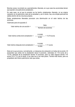 Muchas veces, la emisión es «parcialmente» liberada, en cuyo caso los accionistas tienen
que aportar una parte de la ampliación.
En este caso, en el que la emisión se ha hecho «totalmente» liberada, no se origina
variación en el patrimonio neto de la sociedad y, por lo tanto, hay una simple permuta de
saldos dentro de los recursos propios.
Estas ampliaciones liberadas provocan una disminución en el valor teórico de las
acciones.
Veámoslo para el supuesto 2:
                                                      Neto
     Valor teórico de una acción =
                                             Número de acciones



                                            110.000
 Valor teórico antes de la ampliación =                 = 13,75 euros
                                             8.000



                                            110.000
Valor teórico después de la ampliación =                = 11 euros
                                             10.000


Esto es lo que provoca, normalmente, un descenso de cotización en bolsa de la acción. El
accionista que antes de la ampliación tenía 8 acciones, valoradas en 110 euros (8 x
13,75), después de la ampliación tendrá 10 acciones, pero su valor seguirá siendo 110
euros (10 x 11); por lo tanto, ni es más rico ni es más pobre. Tendrá más títulos, pero es
propietario del mismo patrimonio neto que antes.
 
