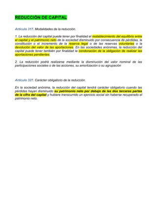 REDUCCIÓN DE CAPITAL

Artículo 317. Modalidades de la reducción.

1. La reducción del capital puede tener por finalidad el restablecimiento del equilibrio entre
el capital y el patrimonio neto de la sociedad disminuido por consecuencia de pérdidas, la
constitución o el incremento de la reserva legal o de las reservas voluntarias o la
devolución del valor de las aportaciones. En las sociedades anónimas, la reducción del
capital puede tener también por finalidad la condonación de la obligación de realizar las
aportaciones pendientes.

2. La reducción podrá realizarse mediante la disminución del valor nominal de las
participaciones sociales o de las acciones, su amortización o su agrupación



Artículo 327. Carácter obligatorio de la reducción.

En la sociedad anónima, la reducción del capital tendrá carácter obligatorio cuando las
pérdidas hayan disminuido su patrimonio neto por debajo de las dos terceras partes
de la cifra del capital y hubiere transcurrido un ejercicio social sin haberse recuperado el
patrimonio neto.
 