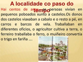 Os recordos do pasadoOs símbolos: Cada vila ou cidade ten unha serie de símbolos que a identifican, como a bandeira, o escudo ou o himno. As veces o nome da vila ou cidade indica un aspecto da súa historia. Os monumentos: son construcións feitas polos nosos antepasados, que se conservaron ao longo do tempo. Por exemplo: igrexas, castelos, pontes, pazos, murallas, castros …