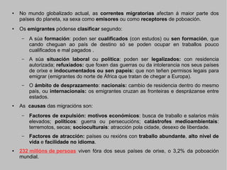 ●

●

No mundo globalizado actual, as correntes migratorias afectan á maior parte dos
países do planeta, xa sexa como emisores ou como receptores de poboación.
Os emigrantes pódense clasificar segundo:
–

–

A súa situación laboral ou política: poden ser legalizados: con residencia
autorizada; refuxiados: que foxen das guerras ou da intolerancia nos seus países
de orixe e indocumentados ou sen papeis: que non teñen permisos legais para
emigrar (emigrantes do norte de África que tratan de chegar a Europa).

–

●

A súa formación: poden ser cualificados (con estudos) ou sen formación, que
cando cheguan ao país de destino só se poden ocupar en traballos pouco
cualificados e mal pagados .

O ámbito de desprazamento: nacionais: cambio de residencia dentro do mesmo
país, ou internacionais: os emigrantes cruzan as fronteiras e desprázanse entre
estados.

As causas das migracións son:
–

–

●

Factores de expulsión: motivos económicos: busca de traballo e salarios máis
elevados; políticos: guerra ou persecucións; catástrofes medioambientais:
terremotos, secas; socioculturais: atracción pola cidade, desexo de liberdade.
Factores de atracción: países ou rexións con traballo abundante, alto nivel de
vida e facilidade no idioma.

232 millóns de persoas viven fóra dos seus países de orixe, o 3,2% da poboación
mundial.

 