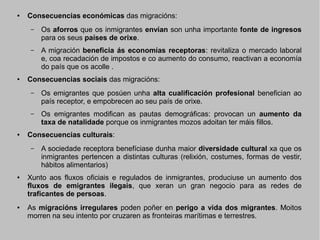 ●

Consecuencias económicas das migracións:
–

–

●

Os aforros que os inmigrantes envían son unha importante fonte de ingresos
para os seus países de orixe.
A migración beneficia ás economías receptoras: revitaliza o mercado laboral
e, coa recadación de impostos e co aumento do consumo, reactivan a economía
do país que os acolle .

Consecuencias sociais das migracións:
–

–

●

Os emigrantes que posúen unha alta cualificación profesional benefician ao
país receptor, e empobrecen ao seu país de orixe.
Os emigrantes modifican as pautas demográficas: provocan un aumento da
taxa de natalidade porque os inmigrantes mozos adoitan ter máis fillos.

Consecuencias culturais:
–

●

●

A sociedade receptora benefíciase dunha maior diversidade cultural xa que os
inmigrantes pertencen a distintas culturas (relixión, costumes, formas de vestir,
hábitos alimentarios)

Xunto aos fluxos oficiais e regulados de inmigrantes, produciuse un aumento dos
fluxos de emigrantes ilegais, que xeran un gran negocio para as redes de
traficantes de persoas.
As migracións irregulares poden poñer en perigo a vida dos migrantes. Moitos
morren na seu intento por cruzaren as fronteiras marítimas e terrestres.

 