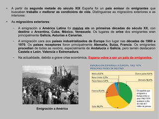 ●

●

A partir da segunda metade do século XIX España foi un país emisor de emigrantes que
buscaban traballo e mellorar as condicións de vida. Distínguense as migracións exteriores e as
interiores:
As migracións exteriores:
–

A emigración a América Latina foi masiva ata as primeiras décadas do século XX, con
destino a Arxentina, Cuba, México, Venezuela. Os lugares de orixe dos emigrantes eran
principalmente Galicia, Asturias e Canarias.

–

A emigración cara aos países industrializados de Europa tivo lugar nas décadas de 1960 e
1970. Os países receptores foron principalmente Alemaña, Suíza, Francia. Os emigrantes
procedían de todas as rexións, especialmente de Andalucía e Galicia, pero tamén destacaron
Castela e León, Valencia e Estremadura.

–

Na actualidade, debido a grave crise económica, Espana volve a ser un país de emigrantes.

Emigración a América

 