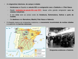 ●

As migracións interiores, do campo á cidade:
–
–

Desde mediados do século XX e ata 1973, deuse unha grande emigración cara ás
cidades industriais.

–

A súa orixe eran as zonas rurais de Andalucía, Estremadura, Galicia e parte de
Castela.

–
●

Iniciáronse en España no século XIX coa emigración cara a Cataluña e o País Vasco.

Os destinos eran Barcelona, Madrid, País Vasco e Valencia.

A chegada masiva de inmigrantes ocasionou o crecemento incontrolado de moitas cidades
e a aparición de barrios marxinais.

Emigrantes andaluces a Cataluña

 