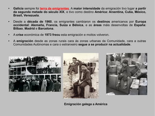 ●

●

●

●

Galicia sempre foi terra de emigrantes. A maior intensidade da emigración tivo lugar a partir
da segunda metade do século XIX, e tivo como destino América: Arxentina, Cuba, México,
Brasil, Venezuela.
Desde a década de 1960, os emigrantes cambiaron os destinos americanos por Europa
occidental: Alemaña, Francia, Suiza e Bélxica, e as áreas máis desenvoltas de España:
Bilbao, Madrid e Barcelona.
A crise económica de 1973 freou esta emigración e moitos volveron.
A emigración desde as zonas rurais cara ás zonas urbanas da Comunidade, cara a outras
Comunidades Autónomas e cara o estranxeiro segue a se producir na actualidade.

Emigración galega a América

 