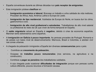 ●

España converteuse durante as últimas décadas nun país receptor de emigrantes .

●

Esta inmigración pódese clasificar en:
–

–

●

●

Inmigración de tipo residencial. Xubilados da Europa do Norte, en busca dun bo clima,
gastronomía e ocio.

–

●

Inmigración económico e laboral. Búscase un traballo e unha calidade de vida mellores.
Proceden de África, Asia, América Latina e Europa do Leste.

Inmigración de alto nivel profesional e estudantes. Traballadores de alto nivel salarial
ou profesional do resto da UE que viven de forma temporal en España.

O saldo migratorio actual en España é negativo, debido á crise da economía española.
Marchan tanto estranxeiros como españois.
A inmigración en Galicia é pouco importante. As persoas proceden de Portugal, Romanía e
de países cun baixo nivel de desenvolvemento: Marrocos, Brasil e Colombia, e adoitan vivir
nas zonas urbanas.
A chegada da poboación inmigrante a España ten diversas consecuencias para o país:
–

Contribúe ao crecemento da poboación.

–

Ocúpase de traballos pouco remunerados (nos servizos, na agricultura e na
construción).

–

Contribúe a pagar as pensións dos traballadores xubilados.

–

A súa chegada pode ocasionar dificultades de integración porque son persoas cunha
cultura diferente, poucos recursos e formación escasa.

 