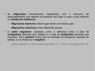 ●

As migracións (movementos migratorios) son o conxunto de
desprazamentos que realizan as persoas dun lugar a outro e que implican
un cambio de residencia.
–
–

●

Migracións interiores: teñen lugar dentro do mesmo país.
Migracións exteriores: entre diferentes países.

O saldo migratorio calcúlase como a diferenza entre o total de
inmigrantes (persoas que chegan) e o total de emigrantes (persoas que
marchan). Se é positivo indica que as entradas de poboación superan ás
saídas, e o contrario se é negativo.
Saldo migratorio: número de inmigrantes (I) – número de emigrantes (E)

 