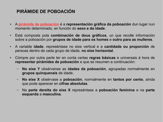 PIRÁMIDE DE POBOACIÓN
●

●

●

●

A pirámide de poboación é a representación gráfica da poboación dun lugar nun
momento determinado, en función do sexo e da idade.
Está composta pola combinación de dous gráficos, un que recolle información
sobre a poboación por grupos de idade para os homes e outro para as mulleres.
A variable idade, represéntase no eixe vertical e a cantidade ou proporción de
persoas dentro de cada grupo de idade, no eixe horizontal.
Cómpre por outra parte ter en conta certas regras básicas e universais á hora de
representar pirámides de poboación e que se resumen a continuación:
–

No eixe Y obsérvanse as idades da poboación, agrupadas normalmente en
grupos quinquenais de idade.

–

No eixe X obsérvase a poboación, normalmente en tantos por cento, aínda
que pode aparecer en cifras absolutas.

–

Na parte dereita do eixe X represéntase a poboación feminina e na parte
esquerda a masculina.

 