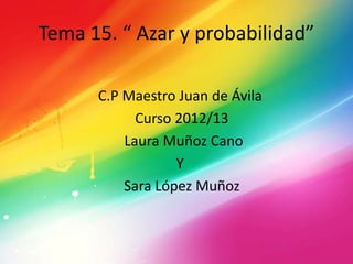 Tema 15. “ Azar y probabilidad”
C.P Maestro Juan de Ávila
Curso 2012/13
Laura Muñoz Cano
Y
Sara López Muñoz
 