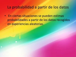 La probabilidad a partir de los datos
• En ciertas situaciones se pueden estimas
probabilidades a partir de los datos recogidos
en experiencias aleatorias.
 