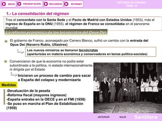 HISTORIA DE ESPAÑA
TEMA 16
RECURSOS INTERNETPRESENTACIÓN
Santillana
INICIO
SALIRSALIRANTERIORANTERIOR
La reforma económica de los tecnócratas del Opus DeiLa reforma económica de los tecnócratas del Opus Dei
1.- La consolidación del régimen
Tras el concordato con la Santa Sede y el Pacto de Madrid con Estados Unidos (1953), más el
ingreso de España en la ONU (1955), el régimen de Franco se consolidaba en el panorama
mundial
El gobierno de Franco, aconsejado por Carrero Blanco, sufrió un cambio con la entrada del
Opus Dei (Navarro Rubio, Ullastres)
Los nuevos ministros se llamaron tecnócratas
(aperturistas en materia económica y conservadores en temas político-sociales)
-Devaluación de la peseta
-Reforma fiscal (mayores ingresos)
-España entraba en la OECE y en el FMI (1958)
-Se puso en marcha el Plan de Estabilización
(1959)
Iniciaron un proceso de cambio para sacar
a España del colapso y modernizarla
Convencieron de que la economía no podía estar
subordinada a la política, ni aislada internacionalmente,
ni dirigida por el Estado
Medidas
 