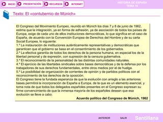 HISTORIA DE ESPAÑA
TEMA 16
RECURSOS INTERNETPRESENTACIÓN
Santillana
INICIO
SALIRSALIRANTERIORANTERIOR
Texto: El «contubernio de Múnich»
El Congreso del Movimiento Europeo, reunido en Múnich los días 7 y 8 de junio de 1962,
estima que la integración, ya en forma de adhesión, ya de asociación de todos los países de
Europa, exige de cada uno de ellos instituciones democráticas, lo que significa en el caso de
España, de acuerdo con la Convención Europea de Derechos del Hombre y de su carta
Social Europea, lo siguiente:
1.º La instauración de instituciones auténticamente representativas y democráticas que
garanticen que el gobierno se basa en el consentimiento de los gobernados.
2.º La efectiva garantía de todos los derechos de la persona humana, en especial los de la
libertad personal y de expresión, con supresión de la censura gubernativa.
3.º El reconocimiento de la personalidad de las distintas comunidades naturales.
4.º El ejercicio de las libertades sindicales sobre bases democráticas y de la defensa por los
trabajadores de sus derechos fundamentales, entre otros medios por el de huelga.
5.º La posibilidad de organización de corrientes de opinión y de partidos políticos con el
reconocimiento de los derechos de la oposición.
El Congreso tiene la fundada esperanza de que la evolución con arreglo a las anteriores
bases permitirá la incorporación de España a Europa, de la que es un elemento esencial, y
toma nota de que todos los delegados españoles presentes en el Congreso expresan su
firme convencimiento de que la inmensa mayoría de los españoles desean que esa
evolución se lleve a cabo.
Acuerdo político del Congreso de Múnich, 1962
El Congreso del Movimiento Europeo, reunido en Múnich los días 7 y 8 de junio de 1962,
estima que la integración, ya en forma de adhesión, ya de asociación de todos los países de
Europa, exige de cada uno de ellos instituciones democráticas, lo que significa en el caso de
España, de acuerdo con la Convención Europea de Derechos del Hombre y de su carta
Social Europea, lo siguiente:
1.º La instauración de instituciones auténticamente representativas y democráticas que
garanticen que el gobierno se basa en el consentimiento de los gobernados.
2.º La efectiva garantía de todos los derechos de la persona humana, en especial los de la
libertad personal y de expresión, con supresión de la censura gubernativa.
3.º El reconocimiento de la personalidad de las distintas comunidades naturales.
4.º El ejercicio de las libertades sindicales sobre bases democráticas y de la defensa por los
trabajadores de sus derechos fundamentales, entre otros medios por el de huelga.
5.º La posibilidad de organización de corrientes de opinión y de partidos políticos con el
reconocimiento de los derechos de la oposición.
El Congreso tiene la fundada esperanza de que la evolución con arreglo a las anteriores
bases permitirá la incorporación de España a Europa, de la que es un elemento esencial, y
toma nota de que todos los delegados españoles presentes en el Congreso expresan su
firme convencimiento de que la inmensa mayoría de los españoles desean que esa
evolución se lleve a cabo.
Acuerdo político del Congreso de Múnich, 1962
 